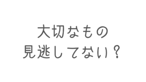 大切なもの見逃してない？