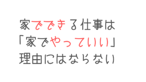 家でできる仕事は家でやっていい理由にはならない
