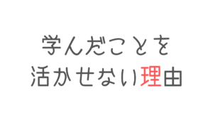 学んだことを活かせない理由